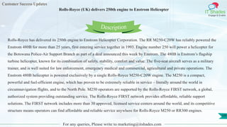 Customer Success Updates
IT Shades
Engage & Enable
Rolls-Royce (UK) delivers 250th engine to Enstrom Helicopter
For any queries, Please write to marketing@itshades.com
109
Rolls-Royce has delivered its 250th engine to Enstrom Helicopter Corporation. The RR M250-C20W has reliably powered the
Enstrom 480B for more than 25 years, first entering service together in 1993. Engine number 250 will power a helicopter for
the Botswana Police-Air Support Branch as part of a deal announced this week by Enstrom. The 480B is Enstrom’s flagship
turbine helicopter, known for its combination of safety, stability, comfort and value. The five-seat aircraft serves as a military
trainer, and is well suited for law enforcement, emergency medical and commercial, agricultural and private operations. The
Enstrom 480B helicopter is powered exclusively by a single Rolls-Royce M250-C20W engine. The M250 is a compact,
powerful and fuel-efficient engine, which has proven to be extremely reliable in service – literally around the world in
circumnavigation flights, and to the North Pole. M250 operators are supported by the Rolls-Royce FIRST network, a global,
authorized system providing outstanding service. The Rolls-Royce FIRST network provides affordable, reliable support
solutions. The FIRST network includes more than 30 approved, licensed service centers around the world, and its competitive
structure means operators can find affordable and reliable service anywhere for Rolls-Royce M250 or RR300 engines.
Description
 