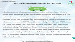 Partner Ecosystem Updates
IT Shades
Engage & Enable
ABB (Switzerland) and Porsche team up to drive forward e-mobility
For any queries, Please write to marketing@itshades.com
110
ABB, an industrial technology leader, and the automobile manufacturer Porsche are proudly announcing a new and exclusive
partnership to jointly promote e-mobility. As part of a multi-level agreement, ABB is becoming an official partner of the TAG Heuer
Porsche Formula E Team, with immediate effect. Porsche Motorsport is in its inaugural year of racing in the ABB FIA Formula E
Championship, while ABB is in its third year as title partner of the first all-electric global race series.The announcement is being made
on the eve of race 3 of season six of the ABB FIA Formula E Championship in Santiago, Chile, in the presence of ABB Chairman and
Chief Executive Officer Peter Voser, as well as Michael Steiner, Member of the Executive Board, Research and Development of
Porsche AG, and Fritz Enzinger, Vice President Porsche Motorsport. Voser, Steiner and Enzinger will be officially unveiling the
updated Porsche race car design, with a prominent ABB logo on its front nose and rear, later.ABB and Porsche have already entered
into an agreement to install fast chargers at Porsche Centers and public facilities across Japan. The first installation is set to go live in
mid-2020. In addition, the Swiss ABB Formula E Ambassador Simona De Silvestro is the current test and development driver for the
TAG Heuer Porsche Formula E Team.
Description
 
