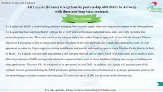 Partner Ecosystem Updates
IT Shades
Engage & Enable
Air Liquide (France) strengthens its partnership with BASF in Antwerp
with three new long-term contracts
For any queries, Please write to marketing@itshades.com
111
Air Liquide and BASF, a world-leading chemical company, have recently signed three new long-term contracts in the Antwerp basin.
Air Liquide has been supplying BASF with gas for over 50 years in this major industrial basin, and is currently operating five
production plants on site. These new contracts are coherent with a low carbon footprint approach, in line with the Group’s Climate
objectives. Leveraging on five existing onsite production plants in the Antwerp basin, Air Liquide has entered into a new 15-year
agreement to renew its Airgas supply to existing installations and provide additional oxygen to a new Ethylene Oxide plant to be built
by BASF. Air Liquide will also build and operate a new nitrogen removal unit to supply BASF with high purity gas to enable a more
efficient production of MDI, an important chemical component that is used in house insulation helping save energy in buildings and
other applications. This new NRU is scheduled to be operational by mid-2021. In addition, Air Liquide will purchase part of the
methane fraction generated during the BASF production process and valorise it as a feedstock in its hydrogen production plants at the
site contributing to circular economy and reducing CO2 emissions up to 15,000 tons per year on the Antwerp site.
Description
 