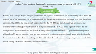 Partner Ecosystem Updates
IT Shades
Engage & Enable
Airbus (Netherland) and Green Africa announce strategic partnership with MoU
for 50 A220s
For any queries, Please write to marketing@itshades.com
113
Green Africa Airways, Nigeria’s Lagos-based airline, has signed a Memorandum of Understanding for 50 A220-300
aircraft, one of the major orders to be placed globally for the A220 programme and the largest ever from the African
continent. The A220 is the only aircraft purpose-built for the 100-150 seat market; it delivers unbeatable fuel
efficiency and widebody passenger comfort in a single-aisle aircraft. The A220 brings together state-of-the-art
aerodynamics, advanced materials and Pratt & Whitney’s latest-generation PW1500G geared turbofan engines to
offer at least 20 percent lower fuel burn per seat compared to previous-generation aircraft, along with significantly
lower emissions and a reduced noise footprint. The A220 offers the performance of larger single-aisle aircraft. At the
end of January 2020, the A220 had accumulated 658 orders.
Description
 