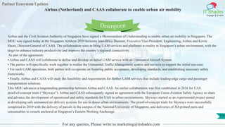 Partner Ecosystem Updates
IT Shades
Engage & Enable
Airbus (Netherland) and CAAS collaborate to enable urban air mobility
For any queries, Please write to marketing@itshades.com
114
Airbus and the Civil Aviation Authority of Singapore have signed a Memorandum of Understanding to enable urban air mobility in Singapore. The
MOU was signed today at the Singapore Airshow 2020 between Jean-Brice Dumont, Executive Vice-President, Engineering, Airbus and Kevin
Shum, Director-General of CAAS. The collaboration aims to bring UAM services and platforms to reality in Singapore’s urban environment, with the
target to enhance industry productivity and improve the country’s regional connectivity.
As part of the agreement:
• Airbus and CAAS will collaborate to define and develop an initial UAM service with an Unmanned Aircraft System.
• The parties will specifically work together to realise the Unmanned Traffic Management system and services to support the initial use-case.
• For such UAM operations, both parties will co-operate on fostering public acceptance, developing standards, and establishing necessary safety
frameworks.
• Finally, Airbus and CAAS will study the feasibility and requirements for further UAM services that include leading-edge cargo and passenger
transportation solutions.
This MOU advances a longstanding partnership between Airbus and CAAS. An earlier collaboration was first established in 2016 for UAS
proof-of-concept trials (“Skyways”). Airbus and CAAS subsequently signed an agreement with the European Union Aviation Safety Agency to share
and advance the development of operational and safety standards for UAS in urban environments. Skyways started as an experimental project aimed
at developing safe unmanned air delivery systems for use in dense urban environments. The proof-of-concept trials for Skyways were successfully
completed in 2019 with the delivery of parcels in the campus of the National University of Singapore, and deliveries of 3D-printed parts and
consumables to vessels anchored at Singapore’s Eastern Working Anchorage.
Description
 