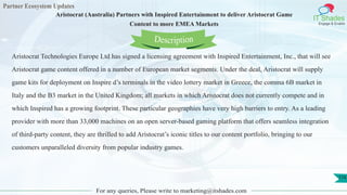 Partner Ecosystem Updates
IT Shades
Engage & Enable
Aristocrat (Australia) Partners with Inspired Entertainment to deliver Aristocrat Game
Content to more EMEA Markets
For any queries, Please write to marketing@itshades.com
116
Aristocrat Technologies Europe Ltd has signed a licensing agreement with Inspired Entertainment, Inc., that will see
Aristocrat game content offered in a number of European market segments. Under the deal, Aristocrat will supply
game kits for deployment on Inspire d’s terminals in the video lottery market in Greece, the comma 6B market in
Italy and the B3 market in the United Kingdom; all markets in which Aristocrat does not currently compete and in
which Inspired has a growing footprint. These particular geographies have very high barriers to entry. As a leading
provider with more than 33,000 machines on an open server-based gaming platform that offers seamless integration
of third-party content, they are thrilled to add Aristocrat’s iconic titles to our content portfolio, bringing to our
customers unparalleled diversity from popular industry games.
Description
 