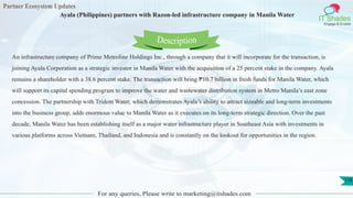 Partner Ecosystem Updates
IT Shades
Engage & Enable
Ayala (Philippines) partners with Razon-led infrastructure company in Manila Water
For any queries, Please write to marketing@itshades.com
118
An infrastructure company of Prime Metroline Holdings Inc., through a company that it will incorporate for the transaction, is
joining Ayala Corporation as a strategic investor in Manila Water with the acquisition of a 25 percent stake in the company. Ayala
remains a shareholder with a 38.6 percent stake. The transaction will bring ₱10.7 billion in fresh funds for Manila Water, which
will support its capital spending program to improve the water and wastewater distribution system in Metro Manila’s east zone
concession. The partnership with Trident Water, which demonstrates Ayala’s ability to attract sizeable and long-term investments
into the business group, adds enormous value to Manila Water as it executes on its long-term strategic direction. Over the past
decade, Manila Water has been establishing itself as a major water infrastructure player in Southeast Asia with investments in
various platforms across Vietnam, Thailand, and Indonesia and is constantly on the lookout for opportunities in the region.
Description
 