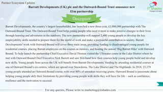 Partner Ecosystem Updates
IT Shades
Engage & Enable
Barratt Developments (UK) plc and the Outward-Bound Trust announce new
£1m partnership
For any queries, Please write to marketing@itshades.com
119
Barratt Developments, the country’s largest housebuilder, has launched a new three-year, £1,000,000 partnership with The
Outward-Bound Trust. The Outward-Bound Trust helps young people who need it most to make positive changes in their lives
through learning and adventures in the outdoors. The new partnership will support 2,400 young people to develop the key
employability skills needed to prepare them for the world of work and make a purposeful contribution to society. Barratt
Developments’ work with Outward Bound will cover three main areas; providing funding to disadvantaged young people for
residential courses, placing Barratt employees on the courses as mentors, and hosting the annual ‘Big Barratt Hike’ with Outward
Bound. To help launch the partnership Chief Executive David Thomas visited the Ullswater centre in the Lake District where he
met with Outward Bound Chief Executive Nick Barrett and saw first-hand how their courses help young people build and develop
new skills. Young people from across the UK will benefit from Barratt Developments’ funding by attending residential courses at
one of Outward Bound’s six centres, which are spread over Snowdonia, The Lake District and The Highlands. In 2018, 23,379
young people attended an Outward-Bound course, with over 80% of attendees receiving grants. Outward Bound is passionate about
helping young people defy their limitations by providing young people with skills they will have for life – such as confidence,
resilience and the motivation to succeed.
Description
 