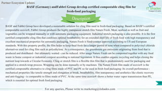 Partner Ecosystem Updates
IT Shades
Engage & Enable
BASF (Germany) andFabbri Group develop certified compostable cling film for
fresh-food packaging
For any queries, Please write to marketing@itshades.com
120
BASF and Fabbri Group have developed a sustainable solution for cling film used in fresh-food packaging: Based on BASF’s certified
compostable ecovio®, Fabbri Group produces the highly transparent stretch film Nature Fresh. Meat, seafood as well as fruit and
vegetables can be wrapped manually or with automatic packaging equipment. Industrial stretch packaging is also possible. It is the first
certified compostable cling film that combines optimal breathability for an extended shelf life of fresh food with high transparency and
excellent mechanical properties for automatic packaging. Nature Fresh is food-contact approved according to US and European
standards. With this property profile, the film helps to keep food fresh for a longer period of time when compared to polyvinyl chloride
alternatives used for cling film such as polyethylene. As a consequence, the greenhouse gas emissions originating from food that is
produced and distributed - but ultimately wasted - can be reduced. After usage Nature Fresh can be composted together with any food
waste in home compost or industrial compost according to national legislation. It thus enables organic recycling and helps closing the
nutrient loop towards a Circular Economy. Cling or stretch film is a flexible thin film that is predominately used for packaging and
applied in a stretch-wrap process. Wrapping can be done manually or by machines. The Nature Fresh film made of ecovio® is the
certified compostable alternative to cling films made of PVC and PE so far used in fresh food packaging: Its overall performance -
mechanical properties like tensile strength and elongation at break, breathability, film transparency and aesthetics like elastic recovery
and anti-fogging - is comparable to films made of PVC. At the same time ecovio® shows a better water vapor transmission than PE,
which is essential for optimal fresh food packaging.
Description
 