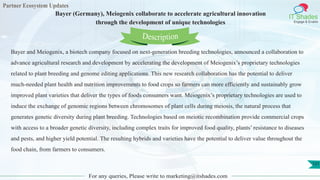 Partner Ecosystem Updates
IT Shades
Engage & Enable
Bayer (Germany), Meiogenix collaborate to accelerate agricultural innovation
through the development of unique technologies
For any queries, Please write to marketing@itshades.com
121
Bayer and Meiogenix, a biotech company focused on next-generation breeding technologies, announced a collaboration to
advance agricultural research and development by accelerating the development of Meiogenix’s proprietary technologies
related to plant breeding and genome editing applications. This new research collaboration has the potential to deliver
much-needed plant health and nutrition improvements to food crops so farmers can more efficiently and sustainably grow
improved plant varieties that deliver the types of foods consumers want. Meiogenix’s proprietary technologies are used to
induce the exchange of genomic regions between chromosomes of plant cells during meiosis, the natural process that
generates genetic diversity during plant breeding. Technologies based on meiotic recombination provide commercial crops
with access to a broader genetic diversity, including complex traits for improved food quality, plants’ resistance to diseases
and pests, and higher yield potential. The resulting hybrids and varieties have the potential to deliver value throughout the
food chain, from farmers to consumers.
Description
 