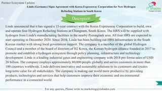 Partner Ecosystem Updates
IT Shades
Engage & Enable
Linde (Germany) Signs Agreement with Korea Expressway Corporation for New Hydrogen
Refueling Stations in South Korea
For any queries, Please write to marketing@itshades.com
124
Linde announced that it has signed a 15-year contract with the Korea Expressway Corporation to build, own
and operate four Hydrogen Refueling Stations in Chungnam, South Korea. The HRS will be supplied with
hydrogen from Linde's manufacturing facilities in the nearby Pyeongtaek area. All four HRS are expected to
start operating in December 2020. Since 2016, Linde has been building out HRS infrastructure in the South
Korean market with strong local government support. The company is a member of the global Hydrogen
Council and a member of the board of directors of H2 Korea, the Korean hydrogen alliance founded in 2017 to
promote and establish a hydrogen ecosystem through policy planning, infrastructure and technology
development. Linde is a leading industrial gases and engineering company with 2018 pro forma sales of USD
28 billion. The company employs approximately 80,000 people globally and serves customers in more than
100 countries worldwide. Linde delivers innovative and sustainable solutions to its customers and creates
long-term value for all stakeholders. The company is making our world more productive by providing
products, technologies and services that help customers improve their economic and environmental
performance in a connected world.
Description
 