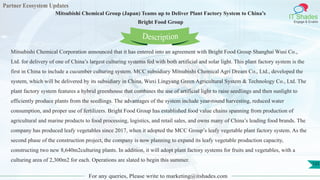 Partner Ecosystem Updates
IT Shades
Engage & Enable
Mitsubishi Chemical Group (Japan) Teams up to Deliver Plant Factory System to China’s
Bright Food Group
For any queries, Please write to marketing@itshades.com
125
Mitsubishi Chemical Corporation announced that it has entered into an agreement with Bright Food Group Shanghai Wusi Co.,
Ltd. for delivery of one of China’s largest culturing systems fed with both artificial and solar light. This plant factory system is the
first in China to include a cucumber culturing system. MCC subsidiary Mitsubishi Chemical Agri Dream Co., Ltd., developed the
system, which will be delivered by its subsidiary in China, Wuxi Lingyang Green Agricultural System & Technology Co., Ltd. The
plant factory system features a hybrid greenhouse that combines the use of artificial light to raise seedlings and then sunlight to
efficiently produce plants from the seedlings. The advantages of the system include year-round harvesting, reduced water
consumption, and proper use of fertilizers. Bright Food Group has established food value chains spanning from production of
agricultural and marine products to food processing, logistics, and retail sales, and owns many of China’s leading food brands. The
company has produced leafy vegetables since 2017, when it adopted the MCC Group’s leafy vegetable plant factory system. As the
second phase of the construction project, the company is now planning to expand its leafy vegetable production capacity,
constructing two new 8,640m2culturing plants. In addition, it will adopt plant factory systems for fruits and vegetables, with a
culturing area of 2,300m2 for each. Operations are slated to begin this summer.
Description
 