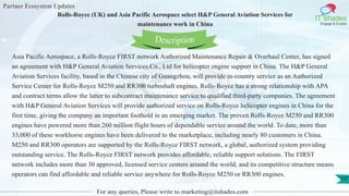 Partner Ecosystem Updates
IT Shades
Engage & Enable
Rolls-Royce (UK) and Asia Pacific Aerospace select H&P General Aviation Services for
maintenance work in China
For any queries, Please write to marketing@itshades.com
127
Asia Pacific Aerospace, a Rolls-Royce FIRST network Authorized Maintenance Repair & Overhaul Center, has signed
an agreement with H&P General Aviation Services Co., Ltd for helicopter engine support in China. The H&P General
Aviation Services facility, based in the Chinese city of Guangzhou, will provide in-country service as an Authorized
Service Center for Rolls-Royce M250 and RR300 turboshaft engines. Rolls-Royce has a strong relationship with APA
and contract terms allow the latter to subcontract maintenance service to qualified third-party companies. The agreement
with H&P General Aviation Services will provide authorized service on Rolls-Royce helicopter engines in China for the
first time, giving the company an important foothold in an emerging market. The proven Rolls-Royce M250 and RR300
engines have powered more than 260 million flight hours of dependable service around the world. To date, more than
33,000 of these workhorse engines have been delivered to the marketplace, including nearly 80 customers in China.
M250 and RR300 operators are supported by the Rolls-Royce FIRST network, a global, authorized system providing
outstanding service. The Rolls-Royce FIRST network provides affordable, reliable support solutions. The FIRST
network includes more than 30 approved, licensed service centers around the world, and its competitive structure means
operators can find affordable and reliable service anywhere for Rolls-Royce M250 or RR300 engines.
Description
 