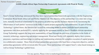 Partner Ecosystem Updates
IT Shades
Engage & Enable
SASOL (South Africa) Signs Partnership Framework Agreements with Wood & Worley
For any queries, Please write to marketing@itshades.com
128
Sasol’s Group Technology announced that they have signed partnership framework agreements with the Engineering
Contractors Wood South Africa Ltd and Worley Matasis Ltd. The objective of the partnerships is to enter into a long
term, mutually beneficial relationship for the purpose of achieving specific business objectives by maximizing the
effectiveness of each parties’ resources in the field of capital project engineering and construction. As part of Group
Technology’s global future, the function has revised its contracting model to pursue portfolio-based partnership
agreements with these preferred ECs, initially applying the agreement mainly to Sasol’s Southern African operations.
Group Technology supports the long-term sustainability of Sasol through the provision of expertise in the fields of
research, technology, engineering and project management. Wood and Worley will separately deploy their systems,
processes, experience and knowledge in crafting and implementing solutions for complete execution of capital projects
in a collaborative manner. These first-of-a-kind partnership agreements with Sasol have a long-term objective, and the
partnership agreements will be reviewed after five years. These partnerships will support Sasol’s value-based strategy as
well as Group Technology’s global focus.
Description
 