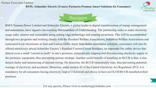 Partner Ecosystem Updates
IT Shades
Engage & Enable
BYPL -Schneider Electric (France) Partnerto Promote Smart Solutions for Consumers
For any queries, Please write to marketing@itshades.com
129
BSES Yamuna Power Limited and Schneider Electric, a global leader in digital transformation of energy management
and automation, have signed a far-reaching Memorandum of Understanding. The partnership seeks to make electricity
usage safer, smarter and sustainable using cutting edge technology and creating awareness. This will be accomplished
through two programs and working closely with the Resident Welfare Associations, Industrial Welfare Associations and
nominated local electricians in East and Central Delhi. Apart from home automation solutions, consumers will also be
offered attractively priced Schneider Electric’s Residual Current Circuit Breakers, an important fire safety device that
detects even a small “current to earth” in one’s premises, automatically tripping and disconnecting electricity supply to
the premises/ equipment, thus preventing serious mishaps. Another useful benefit of installing an RCCB is that, it also
detects faulty and intermixing of internal wiring. On detection, the RCCB immediately trips, thus preventing potential
wastage of electricity and accidents. Moreover, under section 42 of the Central Electricity Act Regulation 2015, it is
mandatory for all consumers having electricity load of 2 Kilowatt and above, to have an ELCB/RCCB installed at their
premises.
Description
 