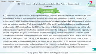 Partner Ecosystem Updates
IT Shades
Engage & Enable
UTC (USA) Volunteers Begin Groundwork to Bring Clean Water to Communities in
Guatemala
For any queries, Please write to marketing@itshades.com
131
UTC announced the expansion of its strategic partnership with Engineers Without Borders USA, a nonprofit that takes
on engineering projects to help communities around the world meet basic human needs. Recently, a team of UTC
volunteers and EWB-USA visited the two rural communities of Canton Oram and Valle Del Sol to assess safe drinking
water and sanitation conditions. While approximately 30% of the world’s population lacks access to safely managed
drinking water, UTC volunteers found that 100% of the citizens of the two Guatemalan communities are without safe
and reliable access to potable water. Unclean water and sanitation are the leading cause of child mortality, especially for
children younger than the age of five. Volunteers tested the municipality water and the communal well water against
World Health Organization standards and found both sources were severely contaminated. What’s more is that citizens
may need to make up to six trips a day, up to one hour per trip, to the well during the driest months. Some of the UTC
volunteers traveled to Guatemala and, once on the ground, worked with members of EWB’s partner Non-Governmental
Organization whose team members spoke fluent Spanish and Poqomchi', the local Mayan language. The teams then
interviewed a total of 51 households to gather information regarding water resources, usage and contamination.
Description
 