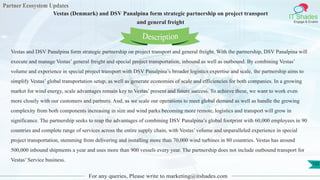 Partner Ecosystem Updates
IT Shades
Engage & Enable
Vestas (Denmark) and DSV Panalpina form strategic partnership on project transport
and general freight
For any queries, Please write to marketing@itshades.com
132
Vestas and DSV Panalpina form strategic partnership on project transport and general freight. With the partnership, DSV Panalpina will
execute and manage Vestas’ general freight and special project transportation, inbound as well as outbound. By combining Vestas’
volume and experience in special project transport with DSV Panalpina’s broader logistics expertise and scale, the partnership aims to
simplify Vestas’ global transportation setup, as well as generate economies of scale and efficiencies for both companies. In a growing
market for wind energy, scale advantages remain key to Vestas’ present and future success. To achieve these, we want to work even
more closely with our customers and partners. And, as we scale our operations to meet global demand as well as handle the growing
complexity from both components increasing in size and wind parks becoming more remote, logistics and transport will grow in
significance. The partnership seeks to reap the advantages of combining DSV Panalpina’s global footprint with 60,000 employees in 90
countries and complete range of services across the entire supply chain, with Vestas’ volume and unparalleled experience in special
project transportation, stemming from delivering and installing more than 70,000 wind turbines in 80 countries. Vestas has around
500,000 inbound shipments a year and uses more than 900 vessels every year. The partnership does not include outbound transport for
Vestas’ Service business.
Description
 