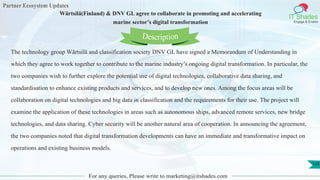 Partner Ecosystem Updates
IT Shades
Engage & Enable
Wärtsilä(Finland) & DNV GL agree to collaborate in promoting and accelerating
marine sector’s digital transformation
For any queries, Please write to marketing@itshades.com
133
The technology group Wärtsilä and classification society DNV GL have signed a Memorandum of Understanding in
which they agree to work together to contribute to the marine industry’s ongoing digital transformation. In particular, the
two companies wish to further explore the potential use of digital technologies, collaborative data sharing, and
standardisation to enhance existing products and services, and to develop new ones. Among the focus areas will be
collaboration on digital technologies and big data in classification and the requirements for their use. The project will
examine the application of these technologies in areas such as autonomous ships, advanced remote services, new bridge
technologies, and data sharing. Cyber security will be another natural area of cooperation. In announcing the agreement,
the two companies noted that digital transformation developments can have an immediate and transformative impact on
operations and existing business models.
Description
 