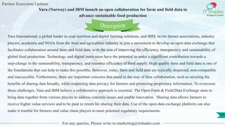 Partner Ecosystem Updates
IT Shades
Engage & Enable
Yara (Norway) and IBM launch an open collaboration for farm and field data to
advance sustainable food production
For any queries, Please write to marketing@itshades.com
135
Yara International, a global leader in crop nutrition and digital farming solutions, and IBM, invite farmer associations, industry
players, academia and NGOs from the food and agriculture industry to join a movement to develop an open data exchange that
facilitates collaboration around farm and field data, with the aim of improving the efficiency, transparency and sustainability of
global food production. Technology and digital innovation have the potential to make a significant contribution towards a
step-change in the sustainability, transparency, and resource efficiency of food supply. High quality farm and field data is one of
the foundations that can help to make this possible. However, today, farm and field data are typically dispersed, non-compatible
and inaccessible. Furthermore, there are important concerns that stand in the way of data collaboration, such as securing the
benefits of sharing data broadly, while respecting data privacy for farmers and protecting proprietary information. To overcome
these challenges, Yara and IBM believe a collaborative approach is essential. The Open Farm & Field Data Exchange aims to
bring data together from various players to address concrete issues and enable innovation. Sharing data allows farmers to
receive higher value services and to be paid in return for sharing their data. Use of the open data exchange platform can also
make it trustful for farmers and value chain players to meet potential regulatory requirements.
Description
 