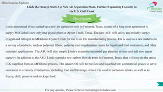 Miscellaneous Updates
IT Shades
Engage & Enable
Linde (Germany) Starts Up New Air Separation Plant, Further Expanding Capacity in
the U.S. Gulf Coast
For any queries, Please write to marketing@itshades.com
136
Linde announced it has started up a new air separation unit in Freeport, Texas, as part of a long-term agreement to
supply MEGlobal's new ethylene glycol plant in Oyster Creek, Texas. The new ASU will safely and reliably supply
oxygen and nitrogen to MEGlobal Oyster Creek for use in its EG manufacturing process. EG is used as a raw material in
a variety of products, such as polyester fibers, polyethylene terephthalate resins for liquid and food containers, and other
industrial applications. The ASU will also supply Linde's extensive industrial gas pipeline system and add new argon
capacity. In addition to the ASU, Linde started a new carbon dioxide plant in Freeport, Texas, that will recycle the crude
CO2 supplied from an MEGlobal process. The crude CO2 will be purified and liquefied into commercial grades to serve
customers in a variety of industries, including food and beverage, where it is used to carbonate drinks, as well as to
freeze, chill, preserve and package food.
Description
 