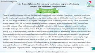 Miscellaneous Updates
IT Shades
Engage & Enable
Vestas (Denmark) becomes first wind energy supplier to set long-term safety targets,
along with high ambitions for employee diversity
For any queries, Please write to marketing@itshades.com
137
Vestas’ is upholding its vision to become the global leader in sustainable energy solutions. Establishing a sustainable organization,
capable of achieving longevity amidst a rapidly evolving energy landscape is key to fulfilling this vision. Now, Vestas will become
the first wind energy manufacturer to set long-term safety targets, as well as ambitious goals for building a more inclusive and
diverse workplace. As a first step towards achieving its ambitions within safety, Vestas is committing to reduce the rate of total
recordable injuries to 1.5 per million working hours by 2025, and to 0.6 by 2030. A marked reduction from achieving 4 total
recordable injuries per million working hours in 2018, this new target will represent an average reduction of 15 percent year on
year by 2030.To meet these targets, Vestas will be introducing several new initiatives. As a first step, manufacturing processes will
be reevaluated to improve ergonomics and automation. In addition, pilot projects leveraging predictive analytics and augmented
reality will be introduced to improve construction and service site safety. Furthermore, Vestas will introduce a safety by design
approach to all areas of its value chain, whereby an increased focus on safety will be implemented across manufacturing,
installation and decommissioning of turbines. Global employment in the renewable energy sector is set to grow significantly, from
a reported 11 million jobs in 2018 to a predicted 42 million in 2050.1 As Vestas continues to occupy a leadership position in the
sector, the potential for growth demands a strengthening of internal policies that support the well-being of its employees.
Description
 