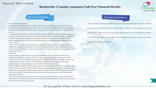 Financial, M&A Updates
IT Shades
Engage & Enable
Bombardier (Canada) Announces Full-Year Financial Results
Overview Financial Performance
• Bombardier’s consolidated revenues for the year were $15.8 billion, highlighted by an 8.5% growth in business
aircraft activities. The growth in Aviation revenues were offset by the lower contribution from commercial aircraft
businesses following their divestitures. Revenues at Transportation also decreased, mainly due to contract estimate
revisions.
• Consolidated adjusted EBITDA and adjusted EBIT for the year were $896 million and $470 million, respectively,
reflecting (i) improvements at Aviation as it exits underperforming commercial programs and ramps-up production on
the Global 7500 aircraft; and (ii) additional charges and investments at Transportation to complete challenging
projects. Reported EBIT loss for the year of $498 million includes a $1.6 billion impairment charge related to the
ACLP investment.
• Fourth quarter cash generation reached $1.0 billion, reducing free cash flow usage to $1.2 billion for the year.
• Higher than anticipated cash usage was driven by additional investments made to address challenging rail projects,
as well as, the deferral of deliveries, mainly at Transportation. Cash usage from operating activities amounted to $680
million for the full year.
2020 Outlook
• Revenues from our sustaining business aircraft and Transportation activities in 2020 are expected to grow
organically by double-digit percentage over the $13.7 billion revenues recorded from these businesses in 2019.
• This strong growth is driven mainly from the acceleration of Global 7500 deliveries contributing to a total of 160
aircraft or more for the year at Aviation. The consolidated revenue growth is also supported by the ongoing
production ramp-up of Transportation, driven by the solid orders from the past few years.
• Adjusted EBITDA and adjusted EBIT are expected to increase to approximately 7.0% and 3.5% respectively, mainly
from the acceleration of Global 7500 deliveries at Aviation and gradual margin normalization at Transportation. The
adjusted EBIT margin expansion includes a higher amortization expense as Global 7500 deliveries increase. The full
year outlook for earnings reflects the partial year contribution from ongoing divestitures of the CRJ program and
Aerostructures businesses.
• Free cash flow is expected to be positive in 2020, excluding Credit and RVG payments. These residual liabilities
related to the exit of commercial aircraft are estimated to be approximately $200 million for the year and are expected
to be paid from the CRJ transaction proceeds.
Executive Commentary
“We are incredibly proud of the many achievements and tremendous impact Bombardier had on the commercial
aviation industry, said President and Chief Executive Officer, Bombardier Inc. We are equally proud of the
responsible way in which we have exited commercial aerospace, preserving jobs and reinforcing the aerospace
cluster in Québec and Canada. And, we are confident that the A220 program will enjoy a long and successful run
under Airbus’ and Québec’s stewardship.”
For any queries, Please write to marketing@itshades.com
10
Key Financial Highlights
 