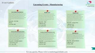 Event Updates
IT Shades
Engage & Enable
For any queries, Please write to marketing@itshades.com
Upcoming Events - Manufacturing
IOC WORLD CONFERENCE
The IOC World Conference on Prevention of Injury & Illness in sport will be
the premier international conference for those interested in clinical aspects of
sports and exercise medicine. The diverse faculty represent the pre-eminent
international authorities in injury and illness prevention. This triennial
conference is a unique opportunity for the global sport and exercise medicine
community to meet face to face in the ideal environment that Monaco
provides.
Hosted By : IOC 2020
Monaco
12-14 Mar, 2020
https://ioc-preventionconference.org/?gclid=CjwKCAiA1rPyBRAREiwA1UIy8HYKc-WlWBOS-D8QKrsN7lP-0dVNnGj3zo9-il1FqzPRcekKalr__hoCywwQAvD_BwE
RAPID + TCT
RAPID + TCT is North America’s largest and most important additive
manufacturing event, with hundreds of hands-on exhibits, groundbreaking
product announcements, education from industry experts, and great
networking opportunities. Learn how to use 3D technologies to reduce
time-to-market, produce stronger and lighter parts, improve efficiency,
reduce waste and cost, and much more.
Hosted By : SME
California, USA
21-23 April, 2020
https://rapid3devent.com/#
Design 2 Part
The region’s largest design and contract manufacturing trade show is
now in its 34th year, and is a great way to meet hundreds of
high-quality American suppliers of custom parts, stock parts, and
manufacturing services. During this two-day event, learn how to
improve quality, reduce costs, accelerate delivery, get tighter
tolerances, and much more, while seeing new technology in action.
Admission is free!
Hosted By : Design-2-Part
California, USA
10-11 June, 2020
https://www.d2p.com/
American Biomanufacturing Summit
This event is designed to provide biopharmaceutical executives
with current trends, strategic insights, and best practices in
manufacturing, outsourcing, capacity management, quality
assurance and control, regulatory compliance, operational
excellence, and supply chain and logistics. You’ll network with
over 200 of your peers and explore strategies to maximize
efficiency while remaining compliant.
Hosted By : GENERIS GROUP
San Francisco, USA
16-17 June, 2020
https://biomanamerica.com/
Association of Equipment Manufacturers (AEM)
Last year, the AEM annual conference was held in Florida, and this
year the event comes to the Golden State! It will be held at the
Meritage Resort & Spa in Napa. The agenda and speaker presentations
are still in the planning stages, however you can view 2019’s
highlights, which focused on connected technologies and how to
leverage them, to get an idea of what to expect this year.
Hosted By : Association of Equipment Manufacturers
California, USA
18-20 Nov, 2020
https://www.aem.org/events/conferences-and-seminars/annual-conference/
BIOMEDevice
Now in its 12th year, BIOMEDevice brings together more than 1,500
industry leaders and over 250 suppliers. At the event, you’ll join others in the
medical device design and manufacturing industries to learn about the latest
developments, trends, and breakthroughs. Attendees will also be able to
watch demos of new technologies, discover solutions to the challenges they
face, and make new connections.
Hosted By : Informa Markets
California, USA
9-10 Dec, 2020
https://biomedevicesanjose.com/
74
 
