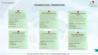 Event Updates
IT Shades
Engage & Enable
For any queries, Please write to marketing@itshades.com
Upcoming Events - Manufacturing
MODEX 2020
One of the industries fastest-growing shows, at MODEX 2020
you’ll learn from the industry’s best minds how key industry
trends and innovations can transform your manufacturing and
supply chain operations through more than 100 free education
sessions and four powerful keynotes.
Hosted By : MHI.org
Georgia, USA
9-12 Mar, 2020
https://www.modexshow.com/
AeroDef Manufacturing Conference
The nation’s premier aerospace and defense manufacturing conference and
trade show, AeroDef fosters innovation to reduce costs, expedite production,
and maintain global competitiveness. This year’s event includes
complimentary panel discussions, conferences, technology exhibits, tours,
and workshops, along with a Preferred Supplier Pavilion where attendees can
identify new suppliers and potential buyers.
Hosted By : AeroDef
Texas, USA
16-29 Mar, 2020
https://www.aerodefevent.com/
Additive Manufacturing Users Group
(AMUG)
Additive Manufacturing Users Group Conference is an
all-encompassing technology users group dedicated to the
advancement of additive manufacturing technology. It brings together
engineers, designers, and managers from around the world to share
expertise, best practices, challenges, and additive manufacturing
developments.
Hosted By : Additive Manufacturing Users Group
Chicago, USA
22-26 Mar, 2020
https://www.amug.com/amug-conference/
American Manufacturing Summit
This leadership-focused summit is designed to improve plant floor
operations through workforce management, lean manufacturing, process
improvement, and automation. It serves as an annual platform to exchange
ideas around the impact of market dynamics and new technologies for
current and future manufacturing, Key speakers come from various
disciplines within Nestle, Caterpillar, Inc., Kroger, Fender, GE, and LEGO.
Hosted By :GENERIS GROUP
Chicago, USA
24-25 Mar, 2020
https://manusummit.com/
North American Manufacturing Excellence Summit
This year’s event will cover topics including building competitive
advantage, lean, OPEX and CI programs, leadership as the engine of
change, leveraging new technologies, supply chain strategies, and
workforce development. Speakers come from leaders within Google,
Ford Motor Company, Toyota, and Johnson & Johnson.
Hosted By : Executive Platforms Inc.
Chicago, USA
7-8 April2, 020
https://manufacturing-event.com/
Food Automation & Manufacturing
Conference and Expo (FA&M)
This event brings together food and beverage processors and suppliers
to share valuable information on the latest trends and technologies in
manufacturing, automation, sustainability, and food safety. The event
also features an expo to highlight equipment and services. You can
watch a recap of the 2015 FA&M conference here.
Hosted By : IBNP Media
Florida, USA
26-29 April, 2020
https://www.foodengineeringmag.com/food-automation-conference
75
 