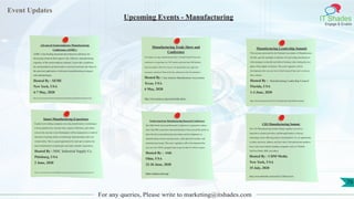 Event Updates
IT Shades
Engage & Enable
For any queries, Please write to marketing@itshades.com
Upcoming Events - Manufacturing
Advanced Semiconductor Manufacturing
Conference (ASMC)
ASMC is the leading international technical conference for
discussing solutions that improve the collective manufacturing
expertise of the semiconductor industry. It provides a platform
for semiconductor professionals to network and learn the latest in
the practical application of advanced manufacturing strategies
and methodologies.
Hosted By : SEMI
New York, USA
4-7 May, 2020
https://www.semi.org/en/connect/events/advanced-semiconductor-manufacturing-conference-asmc
Manufacturing Trade Show and
Conference
The largest one-day manufacturing show in South Central Texas, this
conference is expecting over 150 vendors and more than 500 industry
decision-makers. Discover ways to cut operational costs, gain new
customers, and more! Best of all, the conference is free for attendees.
Hosted By : San Antonio Manufacturers Association
Texas, USA
6 May, 2020
http://www.sama-tx.org/events/trade-show/
Manufacturing Leadership Summit
This summit, presented by the National Association of Manufacturers
(NAM), puts the spotlight on Industry 4.0, providing manufacturers
with strategies to identify and deliver business value during the next
phase of the digital revolution. This year’s agenda is still in
development, but you can view a brief recap of last year’s event on
their website.
Hosted By : Manufacturing Leadership Council
Florida, USA
1-3 June, 2020
https://web.cvent.com/event/16c87515-3535-46a8-9cb5-1bdac39ded14/summary
Smart Manufacturing Experience
Explore how leading companies are using transformative technologies
to boost productivity, increase sales, improve efficiency, and reduce
costs at this one-day event. Participants will be immersed in a world of
interactive learning, hands-on technology demonstrations and even
virtual reality. This is a great opportunity for start-ups to explore the
latest transformative technologies and make valuable connections.
Hosted By : MSC Industrial Supply Co.
Pittsburg, USA
2 June, 2020
https://www.mscdirect.com/betterMRO/metalworking/smart-manufacturing-experience-0
North American Manufacturing Research Conference
The 48th North American Research Conference is expected to attract
more than 800 researchers and manufacturers from around the globe to
share the latest manufacturing innovations and developments in
manufacturing systems and processes, cyber-physical systems, and
materials processing. This year’s agenda is still in development but
you can view 2019’s program here to get an idea of what to expect.
Hosted By : SME
Ohio, USA
22-26 June, 2020
https://namrc.sme.org/
CIO Manufacturing Summi
The CIO Manufacturing Summit brings together executives,
innovative solution providers, and thought leaders to discuss
technology issues affecting today's manufacturers. It’s an opportunity
to share successes, failures, and new ideas. Past and present speakers
have come from industry-leading companies such as T-Mobile,
SunTrust Bank, IBM, and others.
Hosted By : CDM Media
New York, USA
15 July, 2020
https://www.cdmmedia.com/event?id=1748#overview
76
 