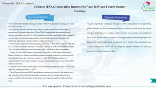 Financial, M&A Updates
IT Shades
Engage & Enable
Celanese (USA) Corporation Reports Full Year 2019 And Fourth Quarter
Earnings
• Reported GAAP diluted earnings per share of $6.89 and adjusted earnings per share
of $9.53 for 2019.
• Net sales for the full year were $6.3 billion, as price and volume declined by 7
percent and 3 percent, respectively, from 2018. Despite weak demand and broad
industry destocking across 2019, all businesses executed controllable actions centered
on capturing new business opportunities, executing productivity initiatives, and
deploying high-return capital to deliver solid performance.
• The Company generated robust operating cash flow of $1.5 billion and free cash flow
of $1.1 billion. Celanese returned a record $1.3 billion in cash to shareholders during
2019, including $300 million in dividends and $1.0 billion in share repurchases.
• During the year, the Company repurchased 7 percent of total shares outstanding.
Based primarily on further controllable actions including productivity initiatives and
capital deployment, the Company expects to reach 2020 adjusted earnings of
approximately $11 per share despite no assumed meaningful improvement from 2019
market conditions.
• Celanese also recorded fourth quarter GAAP diluted earnings per share of $0.35 and
adjusted earnings per share of $1.99.
• The difference between GAAP and adjusted earnings per share for the quarter was
due primarily to Certain Items including a pension mark to market adjustment, a
reserve related to the European Commission investigation, and the incident at Clear
Lake.
Executive Commentary
"Against significant challenges throughout 2019, underpinned by disappointing
global demand, our teams demonstrated great resiliency in delivering the second
strongest performance in Celanese history. In this environment, our heightened
focus on the factors within our control, including a robust productivity program and
high-return capital deployment, has allowed us to weather these challenges and
remain positioned to deliver on our long-term growth ambitions in 2020 and
beyond," said Chief executive officer.
For any queries, Please write to marketing@itshades.com
12
Key Financial Highlights
 