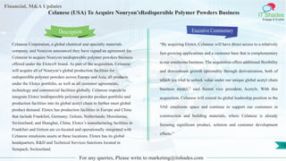 Lorem
ipsum
dolor sit
amet,
consec-
tetuer
Financial, M&A Updates
IT Shades
Engage & Enable
Celanese (USA) To Acquire Nouryon’sRedispersible Polymer Powders Business
Celanese Corporation, a global chemical and specialty materials
company, and Nouryon announced they have signed an agreement for
Celanese to acquire Nouryon’sredispersible polymer powders business
offered under the Elotex® brand. As part of the acquisition, Celanese
will acquire all of Nouryon’s global production facilities for
redispersible polymer powders across Europe and Asia, all products
under the Elotex portfolio, as well as all customer agreements,
technology and commercial facilities globally. Celanese expects to
integrate Elotex’sredispersible polymer powder product portfolio and
production facilities into its global acetyl chain to further meet global
product demand. Elotex has production facilities in Europe and China
that include Frankfurt, Germany; Geleen, Netherlands; Moosleerau,
Switzerland; and Shanghai, China. Elotex’s manufacturing facilities in
Frankfurt and Geleen are co-located and operationally integrated with
Celanese emulsions assets at these locations. Elotex has its global
headquarters, R&D and Technical Services functions located in
Sempach, Switzerland.
Executive Commentary
“By acquiring Elotex, Celanese will have direct access to a relatively
fast-growing applications and a customer base that is complementary
to our emulsions business. The acquisition offers additional flexibility
and downstream growth optionality through derivatization, both of
which are vital to unlock value under our unique global acetyl chain
business model,” said Senior vice president, Acetyls. With this
acquisition, Celanese will extend its global leadership position in the
VAE emulsions space and continue to support our customers in
construction and building materials, where Celanese is already
focusing significant product, solution and customer development
efforts.”
For any queries, Please write to marketing@itshades.com
Description
13
 