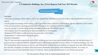 Financial, M&A Updates
IT Shades
Engage & Enable
CF Industries Holdings, Inc. (USA) Reports Full Year 2019 Results
Highlights
• Full year net earnings of $493 million, or $2.23 per diluted share; EBITDA (2) of $1,620 million; adjusted EBITDA (2) of $1,610
million
• Fourth quarter net earnings of $55 million, or $0.25 per diluted share; EBITDA of $306 million; adjusted EBITDA of $325 million
• Full year net cash from operating activities of $1,505 million, free cash flow (3) of $915 million
• Lowest year-end 12-month rolling average recordable incident rate in company’s history
• Set company record for quarterly gross ammonia production in fourth quarter
• Redeemed $750 million in debt, lowering long-term debt to $4.0 billion
• Repurchased 1.9 million shares during the quarter
Executive commentary
“The CF team executed exceptionally well in 2019, achieving our lowest year-end recordable incident rate ever and delivering a 15
percent increase in adjusted EBITDA compared to 2018, said President and chief executive officer, CF Industries Holdings, Inc. Our
2019 performance and our position on the low-end of the global nitrogen cost curve enabled us to generate more than $900 million in
free cash flow, strengthen our balance sheet and increase shareholder participation in the underlying business. As a result, we
delivered a one-year total shareholder return of 13 percent, which was the top performance in our fertilizer peer group.”
For any queries, Please write to marketing@itshades.com
14
Key Financial Highlights
 