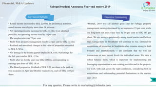 Financial, M&A Updates
IT Shades
Engage & Enable
Fabege(Sweden) Announce Year-end report 2019
• Rental income increased to SEK 2,856m. In an identical portfolio,
rental income rose slightly more than 14 per cent.
• Net operating income increased to SEK 2,144m. In an identical
portfolio, net operating income rose by 16 per cent.
• The surplus ratio was 75 per cent.
• Profit from property management rose by 23 per cent to SEK 1,532m.
• Realised and unrealised changes in the value of properties amounted
to SEK 5,743m.
• Net lettings in the fourth quarter totalled SEK 55m. Net lettings for
the full year totalled SEK −37m.
• Profit after tax for the year was SEK 6,006m, corresponding to
earnings per share of SEK 18.16.
• The Board proposes a dividend of SEK 3.20 per share to be paid on
two occasions in April and October respectively, each of SEK 1.60 per
share.
Executive Commentary
“Overall, 2019 was yet another good year for Fabege; property
management earnings increased by an impressive 23 per cent, while
our long-term net asset value rose by 16 per cent to SEK 145 per
share. We are seeing a persistently strong rental market and believe
that average rents in Stockholm will continue to rise. Demand for
acquisitions of properties in Stockholm also remains strong in both
Sweden and internationally. I am confident that we will see
transactions at new, record levels for individual areas. We have a
robust balance sheet, which is important for implementing and
leveraging opportunities in our existing portfolio and in the projects,
we work with and, given the right conditions, considering bolt-on
acquisitions and withstanding potential fluctuations in the market,
says CEO.
For any queries, Please write to marketing@itshades.com
16
Key Financial Highlights
 