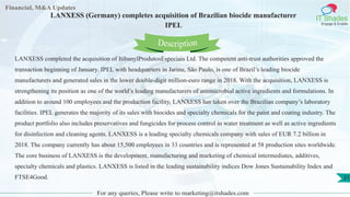 Lore Lorem
ipsum
dolor sit
amet,
consec-
tetuer
Financial, M&A Updates
IT Shades
Engage & Enable
LANXESS (Germany) completes acquisition of Brazilian biocide manufacturer
IPEL
LANXESS completed the acquisition of ItibanylProdutosEspeciais Ltd. The competent anti-trust authorities approved the
transaction beginning of January. IPEL with headquarters in Jarinu, São Paulo, is one of Brazil’s leading biocide
manufacturers and generated sales in the lower double-digit million-euro range in 2018. With the acquisition, LANXESS is
strengthening its position as one of the world’s leading manufacturers of antimicrobial active ingredients and formulations. In
addition to around 100 employees and the production facility, LANXESS has taken over the Brazilian company’s laboratory
facilities. IPEL generates the majority of its sales with biocides and specialty chemicals for the paint and coating industry. The
product portfolio also includes preservatives and fungicides for process control in water treatment as well as active ingredients
for disinfection and cleaning agents. LANXESS is a leading specialty chemicals company with sales of EUR 7.2 billion in
2018. The company currently has about 15,500 employees in 33 countries and is represented at 58 production sites worldwide.
The core business of LANXESS is the development, manufacturing and marketing of chemical intermediates, additives,
specialty chemicals and plastics. LANXESS is listed in the leading sustainability indices Dow Jones Sustainability Index and
FTSE4Good.
For any queries, Please write to marketing@itshades.com
Description
21
 