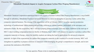 Lore Lorem
ipsum
dolor sit
amet,
consec-
tetuer
Financial, M&A Updates
IT Shades
Engage & Enable
Mitsubishi Chemical (Japan) to Acquire European Carbon Fiber Prepreg Manufacturer
Mitsubishi Chemical Corporation announced that it will acquire a German Carbon Fiber Prepreg Manufacturer, c-m-p GmbH
through its subsidiary, Mitsubishi Chemical Advanced Material in a move to strengthen its presence in the carbon fiber
composite material business. The closing of the acquisition will be in February 2020. C-m-p has superior production
technology of unidirectional /fabric prepreg and provides solutions to various markets, particularly in the aerospace and
automotive fields. By this acquisition, MCC will have prepreg plants in Europe, USA and Japan. Addition to the start-up of
MCC’s sheet molding compound production facility in Modena, Italy*, MCC will enhance its capacity to produce carbon fiber
composite materials in Europe, where the mobility markets are taking the lead in applications for advanced composite
materials. In light of the expectations for carbon fiber composite materials in the creation of a circular economy, MCC will
strengthen its capability to propose solutions to customers while leveraging the group’s comprehensive strength, and in turn
accelerate the realization of KAITEKI.
For any queries, Please write to marketing@itshades.com
Description
24
 
