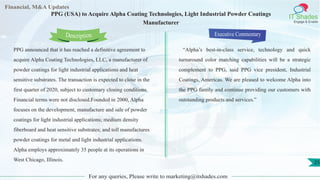 Lorem
ipsum
dolor sit
amet,
consec-
tetuer
Financial, M&A Updates
IT Shades
Engage & Enable
PPG (USA) to Acquire Alpha Coating Technologies, Light Industrial Powder Coatings
Manufacturer
PPG announced that it has reached a definitive agreement to
acquire Alpha Coating Technologies, LLC, a manufacturer of
powder coatings for light industrial applications and heat
sensitive substrates. The transaction is expected to close in the
first quarter of 2020, subject to customary closing conditions.
Financial terms were not disclosed.Founded in 2000, Alpha
focuses on the development, manufacture and sale of powder
coatings for light industrial applications; medium density
fiberboard and heat sensitive substrates; and toll manufactures
powder coatings for metal and light industrial applications.
Alpha employs approximately 35 people at its operations in
West Chicago, Illinois.
Executive Commentary
“Alpha’s best-in-class service, technology and quick
turnaround color matching capabilities will be a strategic
complement to PPG, said PPG vice president, Industrial
Coatings, Americas. We are pleased to welcome Alpha into
the PPG family and continue providing our customers with
outstanding products and services.”
For any queries, Please write to marketing@itshades.com
Description
25
 