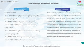Financial, M&A Updates
IT Shades
Engage & Enable
United Technologies (USA) Reports 2019 Results
Fourth Quarter 2019
• Sales of $19.6 billion, up 8 percent versus prior year, including 1
percent organic growth
• GAAP EPS of $1.32, up 59 percent versus prior year
• Adjusted EPS of $1.94, down 1 percent versus prior year
Full Year 2019
• Sales of $77.0 billion, up 16 percent versus prior year including
5 percent organic growth
• GAAP EPS of $6.41, down 1 percent versus prior year
• Adjusted EPS of $8.26, up 9 percent versus prior year
Executive Commentary
"United Technologies delivered record sales, adjusted earnings
per share and free cash flow in 2019 on continued aerospace
strength and a return to profit growth at Otis, said UTC
Chairman and Chief Executive Officer Gregory Hayes. Organic
sales grew 5 percent and adjusted earnings and free cash flow
exceeded the high end of the ranges we expected. In a year of
unprecedented change, our 2019 financial performance is a
testament to our focus on our customers and the hard work and
dedication of the 240,000 employees across UTC."
For any queries, Please write to marketing@itshades.com
30
Key Financial Highlights
 