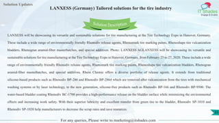 Lorem
ipsum dolor sit
amet, consectetuer
adipiscing elit, sed diam
nonummy
nib
Solution Updates
IT Shades
Engage & Enable
LANXESS (Germany) Tailored solutions for the tire industry
For any queries, Please write to marketing@itshades.com
33
Solution Description
LANXESS will be showcasing its versatile and sustainable solutions for tire manufacturing at the Tire Technology Expo in Hanover, Germany.
These include a wide range of environmentally friendly Rhenodiv release agents, Rhenomark tire marking paints, Rhenoshape tire vulcanization
bladders, Rhenogran aramid-fiber masterbatches, and special additives. Photo: LANXESS AGLANXESS will be showcasing its versatile and
sustainable solutions for tire manufacturing at the Tire Technology Expo in Hanover, Germany, from February 25 to 27, 2020. These include a wide
range of environmentally friendly Rhenodiv release agents, Rhenomark tire marking paints, Rhenoshape tire vulcanization bladders, Rhenogran
aramid-fiber masterbatches, and special additives. Rhein Chemie offers a diverse portfolio of release agents. It extends from traditional
silicone-based products such as Rhenodiv BP-286 and Rhenodiv BP-2864 which are removed after vulcanization from the tires with mechanical
washing systems or by laser technology, to the new generation, silicone-free products such as Rhenodiv BP-166 and Rhenodiv BP-9500. The
water-based bladder coating Rhenodiv BC-1700 provides a high-performance release on the bladder surface while minimizing the environmental
effects and increasing work safety. With their superior lubricity and excellent transfer from green tire to the bladder, Rhenodiv SP-1010 and
Rhenodiv SP-1020 help manufacturers to decrease the scrap rates and save resources.
 
