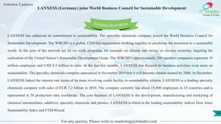 Lorem
ipsum dolor sit
amet, consectetuer
adipiscing elit, sed diam
nonummy
nib
Solution Updates
IT Shades
Engage & Enable
LANXESS (Germany) joins World Business Council for Sustainable Development
For any queries, Please write to marketing@itshades.com
34
Solution Description
LANXESS has enhanced its commitment to sustainability. The specialty chemicals company joined the World Business Council for
Sustainable Development. The WBCSD is a global, CEO-led organization working together to accelerate the transition to a sustainable
world. At the core of the network are its six work programs, for example on climate and energy or circular economy, targeting the
realization of the United Nation’s Sustainable Development Goals. The WBCSD’s approximately 200 member companies represent 19
million employees and USD 8.5 trillion in sales. In the last few months, LANXESS has focused its business activities even more on
sustainability. The specialty chemicals company announced in November 2019 that it will become climate neutral by 2040. In December,
LANXESS linked the interest rate terms of its main revolving credit facility to sustainability criteria. LANXESS is a leading specialty
chemicals company with sales of EUR 7.2 billion in 2018. The company currently has about 15,500 employees in 33 countries and is
represented at 58 production sites worldwide. The core business of LANXESS is the development, manufacturing and marketing of
chemical intermediates, additives, specialty chemicals and plastics. LANXESS is listed in the leading sustainability indices Dow Jones
Sustainability Index and FTSE4Good.
 