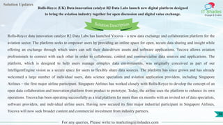 Lorem
ipsum dolor sit
amet, consectetuer
adipiscing elit, sed diam
nonummy
nib
Solution Updates
IT Shades
Engage & Enable
Rolls-Royce (UK) Data innovation catalyst R2 Data Labs launch new digital platform designed
to bring the aviation industry together for open discussion and digital value exchange.
For any queries, Please write to marketing@itshades.com
36
Solution Description
Rolls-Royce data innovation catalyst R2 Data Labs has launched Yocova – a new data exchange and collaboration platform for the
aviation sector. The platform seeks to empower users by providing an online space for open, secure data sharing and insight while
offering an exchange through which users can sell their data-driven assets and software applications. Yocova allows aviation
professionals to connect with each other in order to collaborate, control and commercialise data sources and applications. The
platform, which is designed to help users manage complex data environments, was originally conceived as part of our
IntelligentEngine vision as a secure space for users to flexibly share data sources. The platform has since grown and has already
welcomed a large number of individual users, data science specialists and aviation application providers, including Singapore
Airlines – the first major airline participant. Singapore Airlines has worked closely with Rolls-Royce to develop the concept of an
open data collaboration and innovation platform from product to prototype. Today, the airline uses the platform to enhance its own
operations. Yocova has been operating successfully as a trial platform for more than six months with an invited set of data specialists,
software providers, and individual airline users. Having now secured its first major industrial participant in Singapore Airlines,
Yocova will now seek broader content and commercial investment from industry partners.
 