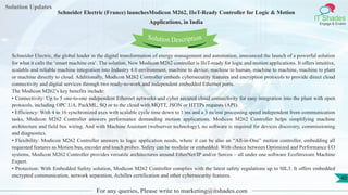 Lorem
ipsum dolor sit
amet, consectetuer
adipiscing elit, sed diam
nonummy
nib
Solution Updates
IT Shades
Engage & Enable
Schneider Electric (France) launchesModicon M262, IIoT-Ready Controller for Logic & Motion
Applications, in India
For any queries, Please write to marketing@itshades.com
40
Solution Description
Schneider Electric, the global leader in the digital transformation of energy management and automation, announced the launch of a powerful solution
for what it calls the ‘smart machine era’. The solution, New Modicon M262 controller is IIoT-ready for logic and motion applications. It offers intuitive,
scalable and reliable machine integration into Industry 4.0 environment, machine to device, machine to human, machine to machine, machine to plant
or machine directly to cloud. Additionally, Modicon M262 Controller embeds cybersecurity features and encryption protocols to provide direct cloud
connectivity and digital services through two ready-to-work and independent embedded Ethernet ports.
The Modicon M262’s key benefits include:
• Connectivity: Up to 5 one-to-one independent Ethernet networks and cyber secured cloud connectivity for easy integration into the plant with open
protocols, including OPC UA, PackML, SQ or to the cloud with MQTT, JSON or HTTPs requests (API).
• Efficiency: With 4 to 16 synchronized axes with scalable cycle time down to 1 ms and a 3 ns/inst processing speed independent from communication
tasks, Modicon M262 Controller answers performance demanding motion applications. Modicon M262 Controller helps simplifying machine
architecture and field bus wiring. And with Machine Assistant (webserver technology), no software is required for devices discovery, commissioning
and diagnostics.
• Flexibility: Modicon M262 Controller answers to logic application needs, where it can be also an “All-in-One” motion controller, embedding all
requested features as Motion bus, encoder and touch probes. Safety can be modular or embedded. With choice between Optimized and Performance I/O
systems, Modicon M262 Controller provides versatile architectures around EtherNet/IP and/or Sercos – all under one software EcoStruxure Machine
Expert.
• Protection: With Embedded Safety solution, Modicon M262 Controller complies with the latest safety regulations up to SIL3. It offers embedded
encrypted communication, network separation, Achilles certification and other cybersecurity features.
 