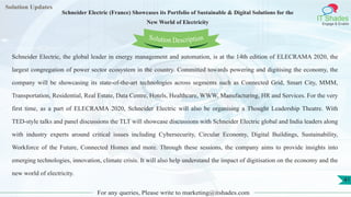 Lorem
ipsum dolor sit
amet, consectetuer
adipiscing elit, sed diam
nonummy
nib
Solution Updates
IT Shades
Engage & Enable
Schneider Electric (France) Showcases its Portfolio of Sustainable & Digital Solutions for the
New World of Electricity
For any queries, Please write to marketing@itshades.com
41
Solution Description
Schneider Electric, the global leader in energy management and automation, is at the 14th edition of ELECRAMA 2020, the
largest congregation of power sector ecosystem in the country. Committed towards powering and digitising the economy, the
company will be showcasing its state-of-the-art technologies across segments such as Connected Grid, Smart City, MMM,
Transportation, Residential, Real Estate, Data Centre, Hotels, Healthcare, WWW, Manufacturing, HR and Services. For the very
first time, as a part of ELECRAMA 2020, Schneider Electric will also be organising a Thought Leadership Theatre. With
TED-style talks and panel discussions the TLT will showcase discussions with Schneider Electric global and India leaders along
with industry experts around critical issues including Cybersecurity, Circular Economy, Digital Buildings, Sustainability,
Workforce of the Future, Connected Homes and more. Through these sessions, the company aims to provide insights into
emerging technologies, innovation, climate crisis. It will also help understand the impact of digitisation on the economy and the
new world of electricity.
 