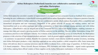 Lorem
ipsum dolor sit
amet, consectetuer
adipiscing elit, sed diam
nonummy
nib
Solution Updates
IT Shades
Engage & Enable
Airbus Helicopters (Netherland) launches new collaborative customer portal
and online Marketplace
For any queries, Please write to marketing@itshades.com
43
Solution Description
Airbus Helicopters has unveiled a number of improvements to its digital services ecosystem based on feedback from customers,
including the new collaborative AirbusWorld customer portal and an online Marketplace making e-commerce practices from the
consumer world available to Airbus customers. The new collaborative portal, which replaces Keycopter, offers a simplified and
streamlined navigation and user experience, integration of the global network of service and training centres, and new
functionalities such as an online catalogue and online communities to foster open dialogue among operators and with Airbus
Helicopters. AirbusWorld is also an integral part of the Connected Services end-to-end digital solution, enabling customers to
manage their data and consult a growing number of Airbus analytics on the platform. The new online Marketplace brings B2C
e-commerce practices to the helicopter industry. An evolution of the current eOrdering service of AirbusWorld, the Marketplace
proposes a wide selection of high-demand products and parts – tools & ground support equipment, chemicals, hardware and more
– to customers via specialised vendors. Benefits for customers include a more diverse worldwide product inventory, including
non-Airbus Helicopters products; a one- stop-shop approach at one online location; a more competitive offer; faster turnaround
times with delivery direct to customer premises; and the ability to choose from a wider range of quantities. At Heli-Expo, four
U.S.-based companies – Wesco Aircraft, Boysen Aerospace, PPG Aerospace and Addev Materials – signed vendor agreements
with Airbus, making them official vendors of these supplies on the Airbus Helicopters marketplace in North America.
 