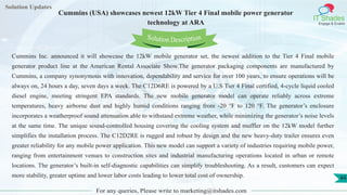 Lorem
ipsum dolor sit
amet, consectetuer
adipiscing elit, sed diam
nonummy
nib
Solution Updates
IT Shades
Engage & Enable
Cummins (USA) showcases newest 12kW Tier 4 Final mobile power generator
technology at ARA
For any queries, Please write to marketing@itshades.com
44
Solution Description
Cummins Inc. announced it will showcase the 12kW mobile generator set, the newest addition to the Tier 4 Final mobile
generator product line at the American Rental Associate Show.The generator packaging components are manufactured by
Cummins, a company synonymous with innovation, dependability and service for over 100 years, to ensure operations will be
always on, 24 hours a day, seven days a week. The C12D6RE is powered by a U.S Tier 4 Final certified, 4-cycle liquid cooled
diesel engine, meeting stringent EPA standards. The new mobile generator model can operate reliably across extreme
temperatures, heavy airborne dust and highly humid conditions ranging from -20 °F to 120 °F. The generator’s enclosure
incorporates a weatherproof sound attenuation able to withstand extreme weather, while minimizing the generator’s noise levels
at the same time. The unique sound-controlled housing covering the cooling system and muffler on the 12kW model further
simplifies the installation process. The C12D2RE is rugged and robust by design and the new heavy-duty trailer ensures even
greater reliability for any mobile power application. This new model can support a variety of industries requiring mobile power,
ranging from entertainment venues to construction sites and industrial manufacturing operations located in urban or remote
locations. The generator’s built-in self-diagnostic capabilities can simplify troubleshooting. As a result, customers can expect
more stability, greater uptime and lower labor costs leading to lower total cost of ownership.
 