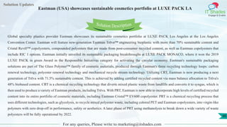 Lorem
ipsum dolor sit
amet, consectetuer
adipiscing elit, sed diam
nonummy
nib
Solution Updates
IT Shades
Engage & Enable
Eastman (USA) showcases sustainable cosmetics portfolio at LUXE PACK LA
For any queries, Please write to marketing@itshades.com
46
Solution Description
Global specialty plastics provider Eastman showcases its sustainable cosmetics portfolio at LUXE PACK Los Angeles at the Los Angeles
Convention Center. Eastman will feature new-generation Eastman Trēva™ engineering bioplastic with more than 70% sustainable content and
Cristal Revēl™ copolyesters, compounded polyesters that are made from post-consumer recycled content, as well as Eastman copolyesters that
include RIC 1 options. Eastman initially unveiled its sustainable packaging breakthroughs at LUXE PACK MONACO, where it won the 2019
LUXE PACK in green Award in the Responsible Initiatives category for activating the circular economy. Eastman's sustainable packaging
solutions are part of The Glass Polymer™ family of cosmetic materials, produced through Eastman's three recycling technology loops: carbon
renewal technology, polyester renewal technology and mechanical recycle stream technology. Utilizing CRT, Eastman is now producing a next
generation of Trēva with 71.5% sustainable content. This is achieved by adding certified recycled content via mass balance allocation to Trēva's
48% biobased content. CRT is a chemical recycling technology that diverts mixed plastic waste from landfills and converts it to syngas, which is
then used to produce a variety of Eastman products, including Trēva. With PRT, Eastman is now able to incorporate high levels of certified recycled
content into its entire portfolio of cosmetic materials, including Eastman Cristal™ EV600 copolyester. PRT is a chemical recycling process that
uses different technologies, such as glycolysis, to recycle mixed polyester waste, including colored PET and Eastman copolyesters, into virgin-like
polymers with zero drop-off in performance, safety or aesthetics. A later phase of PRT using methanolysis to break down a wide variety of waste
polyesters will be fully operational by 2022.
 