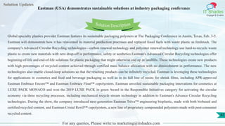 Lorem
ipsum dolor sit
amet, consectetuer
adipiscing elit, sed diam
nonummy
nib
Solution Updates
IT Shades
Engage & Enable
Eastman (USA) demonstrates sustainable solutions at industry packaging conference
For any queries, Please write to marketing@itshades.com
47
Solution Description
Global specialty plastics provider Eastman features its sustainable packaging polymers at The Packaging Conference in Austin, Texas, Feb. 3-5.
Eastman will demonstrate how it has reinvented its material production processes and replaced fossil fuels with waste plastic as feedstock. The
company's Advanced Circular Recycling technologies—carbon renewal technology and polyester renewal technology use hard-to-recycle waste
plastic to create new materials with zero drop-off in performance, safety or aesthetics.Eastman's Advanced Circular Recycling technologies offer
beginning-of-life and end-of-life solutions for plastic packaging that might otherwise end up in landfills. These technologies create new products
with high percentages of recycled content achieved through certified mass balance allocation with no diminishment in performance. The new
technologies also enable closed-loop solutions so that the resulting products can be infinitely recycled. Eastman is leveraging these technologies
for applications in cosmetics and food and beverage packaging as well as in its full line of resins for shrink films, including APR-approved
Eastman Embrace Encore™ and Eastman Embrace Float™ copolyesters. Eastman unveiled sustainable packaging innovations for cosmetics at
LUXE PACK MONACO and won the 2019 LUXE PACK in green Award in the Responsible Initiatives category for activating the circular
economy via three recycling processes, including mechanical recycle stream technology in addition to Eastman's Advance Circular Recycling
technologies. During the show, the company introduced next-generation Eastman Trēva™ engineering bioplastic, made with both biobased and
certified recycled content, and Eastman Cristal Revēl™ copolyesters, a new line of proprietary compounded polyesters made with post-consumer
recycled content.
 