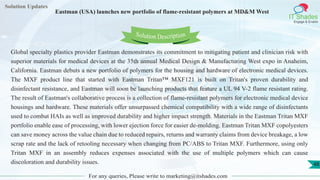 Lorem
ipsum dolor sit
amet, consectetuer
adipiscing elit, sed diam
nonummy
nib
Solution Updates
IT Shades
Engage & Enable
Eastman (USA) launches new portfolio of flame-resistant polymers at MD&M West
For any queries, Please write to marketing@itshades.com
48
Solution Description
Global specialty plastics provider Eastman demonstrates its commitment to mitigating patient and clinician risk with
superior materials for medical devices at the 35th annual Medical Design & Manufacturing West expo in Anaheim,
California. Eastman debuts a new portfolio of polymers for the housing and hardware of electronic medical devices.
The MXF product line that started with Eastman Tritan™ MXF121 is built on Tritan's proven durability and
disinfectant resistance, and Eastman will soon be launching products that feature a UL 94 V-2 flame resistant rating.
The result of Eastman's collaborative process is a collection of flame-resistant polymers for electronic medical device
housings and hardware. These materials offer unsurpassed chemical compatibility with a wide range of disinfectants
used to combat HAIs as well as improved durability and higher impact strength. Materials in the Eastman Tritan MXF
portfolio enable ease of processing, with lower ejection force for easier de-molding. Eastman Tritan MXF copolyesters
can save money across the value chain due to reduced repairs, returns and warranty claims from device breakage, a low
scrap rate and the lack of retooling necessary when changing from PC/ABS to Tritan MXF. Furthermore, using only
Tritan MXF in an assembly reduces expenses associated with the use of multiple polymers which can cause
discoloration and durability issues.
 