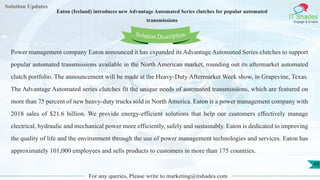 Lorem
ipsum dolor sit
amet, consectetuer
adipiscing elit, sed diam
nonummy
nib
Solution Updates
IT Shades
Engage & Enable
Eaton (Ireland) introduces new Advantage Automated Series clutches for popular automated
transmissions
For any queries, Please write to marketing@itshades.com
49
Solution Description
Power management company Eaton announced it has expanded its Advantage Automated Series clutches to support
popular automated transmissions available in the North American market, rounding out its aftermarket automated
clutch portfolio. The announcement will be made at the Heavy-Duty Aftermarket Week show, in Grapevine, Texas.
The Advantage Automated series clutches fit the unique needs of automated transmissions, which are featured on
more than 75 percent of new heavy-duty trucks sold in North America. Eaton is a power management company with
2018 sales of $21.6 billion. We provide energy-efficient solutions that help our customers effectively manage
electrical, hydraulic and mechanical power more efficiently, safely and sustainably. Eaton is dedicated to improving
the quality of life and the environment through the use of power management technologies and services. Eaton has
approximately 101,000 employees and sells products to customers in more than 175 countries.
 