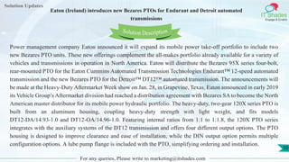 Lorem
ipsum dolor sit
amet, consectetuer
adipiscing elit, sed diam
nonummy
nib
Solution Updates
IT Shades
Engage & Enable
Eaton (Ireland) introduces new Bezares PTOs for Endurant and Detroit automated
transmissions
For any queries, Please write to marketing@itshades.com
50
Solution Description
Power management company Eaton announced it will expand its mobile power take-off portfolio to include two
new Bezares PTO units. These new offerings complement the all-makes portfolio already available for a variety of
vehicles and transmissions in operation in North America. Eaton will distribute the Bezares 95X series four-bolt,
rear-mounted PTO for the Eaton Cummins Automated Transmission Technologies Endurant™ 12-speed automated
transmission and the new Bezares PTO for the Detroit™ DT12™ automated transmission. The announcements will
be made at the Heavy-Duty Aftermarket Week show on Jan. 28, in Grapevine, Texas. Eaton announced in early 2019
its Vehicle Group’s Aftermarket division had reached a distribution agreement with Bezares SA to become the North
American master distributor for its mobile power hydraulic portfolio. The heavy-duty, two-gear 120X series PTO is
built from an aluminum housing, coupling heavy-duty strength with light weight, and fits models
DT12-DA/14.93-1.0 and DT12-OA/14.96-1.0. Featuring internal ratios from 1:1 to 1:1.8, the 120X PTO series
integrates with the auxiliary systems of the DT12 transmission and offers four different output options. The PTO
housing is designed to improve clearance and ease of installation, while the DIN output option permits multiple
configuration options. A lube pump flange is included with the PTO, simplifying ordering and installation.
 