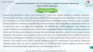 Lorem
ipsum dolor sit
amet, consectetuer
adipiscing elit, sed diam
nonummy
nib
Solution Updates
IT Shades
Engage & Enable
Emerson (USA) Introduces New Level Switches to Optimize Operations and Increase
Safety in Solids Applications
For any queries, Please write to marketing@itshades.com
51
Solution Description
Emerson has introduced a range of new Rosemount™ solids level switches designed to optimize operations,
increase safety and reduce waste by providing reliable point level monitoring and supporting overfill prevention.
The introduction of switches based on four proven and trusted technologies enables Emerson to offer a complete
product portfolio for continuous and point level solids measurement. This ensures that the appropriate solution can
be deployed to meet every application requirement. The vibrating fork, paddle, capacitance and vibrating rod
switches within the new Rosemount range ensure reliable monitoring of solid materials such as powders, grains and
pellets in all silo types across industries including food and beverage, agriculture, chemical, power, cement, mining
and plastics. The compact, easy-to-operate switches require low levels of maintenance and are suitable for operation
in extremely challenging environments, including those with high temperatures, high pressures, dust and risk of
explosion. The switches can be used to provide standalone point level monitoring to help optimize filling and
emptying cycles. They can also be deployed within an overfill prevention system, helping to prevent wasted
materials, environmental impact, high clean-up costs and damage to the silo.
 