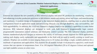 Lorem
ipsum dolor sit
amet, consectetuer
adipiscing elit, sed diam
nonummy
nib
Solution Updates
IT Shades
Engage & Enable
Emerson (USA) Launches Modular Industrial Displays to Minimize Lifecycle Cost in
Industrial Applications
For any queries, Please write to marketing@itshades.com
52
Solution Description
Emerson has released the new portfolio of RXi industrial display and panel PC products for monitoring, visualizing
and enhancing everyday production processes in life sciences, metals and mining, power and water, and manufacturing
and machinery. A modular design is foundational to the industrial display platform, enabling users to select the right
configuration based on application needs and minimizing lifecycle cost through flexibility, easy serviceability, and
field upgradeability. In addition, the vivid and responsive displays improve an operator’s capabilities to make better
decisions. RXi industrial displays are designed to work with both Emerson’s programmable logic control,
programmable automation control solutions and third-party control systems. The RXi industrial display portfolio
features standardized physical designs to minimize the variety of enclosure cutouts required for OEM applications,
making each display easily replaceable and upgradeable in the field with no need to modify existing or install new
cabinets. Displays are available in sizes ranging from seven to 24 inches, providing a single, scalable platform for a
multitude of operations and applications. Key features for all models include vivid projective capacitive, multi-touch
screens that can operate in temperatures from -4 to 149 degrees Fahrenheit (20 to 65 degrees Celsius) and optional
sun-light readable screens on select sizes.
 