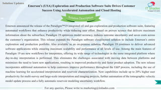 Lorem
ipsum dolor sit
amet, consectetuer
adipiscing elit, sed diam
nonummy
nib
Solution Updates
IT Shades
Engage & Enable
Emerson’s (USA) Exploration and Production Software Suite Drives Customer
Success Using Accelerated Automation and Cloud Hosting
For any queries, Please write to marketing@itshades.com
53
Solution Description
Emerson announced the release of the Paradigm™19 integrated oil and gas exploration and production software suite, featuring
automated workflows that enhance productivity while reducing user effort. Based on proven science that delivers maximum
information about the subsurface, Paradigm 19 optimizes model accuracy, reduces outcome uncertainty and saves costs across
the customer’s organization. This release expands the Paradigm software cloud-hosted solution to include Emerson’s entire
exploration and production portfolio. Also available as an on-premise solution, Paradigm 19 continues to deliver advanced
software applications while ensuring maximum scalability and performance at all levels of use. Among the main features of
Paradigm 19 are new workflows for interpreters, offering its wide range of technologies in the same integrated platform where
day-to-day interpretation is performed. This eliminates the challenges associated with moving data between platforms and
minimizes the need to learn new applications, resulting in improved productivity and faster product adoption. The new release
incorporates additional automation to help customers improve performance throughout the E&P process, including the use of
machine learning for accelerated interpretation and reservoir characterization. New capabilities include up to 20% higher user
productivity for multi-survey and large-scale interpretation and imaging projects, further automation of the tomographic velocity
model update process and a fully automatic reservoir modeling uncertainty workflow.
 