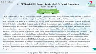 R & R Updates
IT Shades
Engage & Enable
3M M*Modal (USA) Earns #1 Best in KLAS for Speech Recognition:
Front-End EMR
For any queries, Please write to marketing@itshades.com
54
3M M*Modal Fluency Direct™, the healthcare industry’s leading cloud-based speech recognition system, has been recognized for
the fourth year in a row with the #1 ranking in Speech Recognition: Front-End EMR by KLAS, an independent healthcare research
firm. The annual 2020 Best in KLAS: Software and Services Report, published January 31, also awarded M*Modal, acquired by
3M in 2019, the top spot as KLAS Category Leader for Clinical Documentation Improvement Software and Speech Recognition:
Front-End Imaging. The Best in KLAS distinction is awarded to vendor solutions that have the broadest operational and clinical
impact on healthcare organizations. Top-performing companies earn the title of Best in KLAS or the designation of KLAS
Category Leader in recognition of outstanding efforts to help healthcare professionals deliver better patient care. The annual KLAS
rankings are based on interviews with healthcare professionals and clinicians from more than 4,500 hospitals and 2,500 clinics.
Top-ranked 3M M*Modal Fluency Direct™ allows physicians to create, edit and sign reports directly in the electronic health
record (EHR). Integrated with over 250 EHRs, including all major platforms, cloud-based Fluency Direct combines speech and
natural language understanding technologies to contextually understand the physician narrative. The system’s computer-assisted
physician documentation feature delivers in-workflow insights to clinicians in real time, enabling a seamless documentation
experience with unparalleled accuracy across care settings, devices, clinical workflows and applications. Named the #1 KLAS
Category Leader.
R&R Description
 