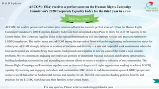 R & R Updates
IT Shades
Engage & Enable
AECOM (USA) receives a perfect score on the Human Rights Campaign
Foundation’s 2020 Corporate Equality Index for the third year in a row
For any queries, Please write to marketing@itshades.com
55
AECOM, the world’s premier infrastructure firm, announcedthat it has earned a perfect score of 100 on the Human Rights
Campaign Foundation’s 2020 Corporate Equality Index and been designated a Best Place to Work for LGBTQ Equality in the
United States. The Corporate Equality Index is the national benchmarking tool on corporate policies and practices pertinent to
LGBTQ employees. The perfect score puts AECOM among the top-ranked firms within the engineering and construction sector for
a third year. AECOM strongly believes in a culture of inclusion and diversity— a safe and respectful work environment where the
best and brightest are invited to bring their talents, backgrounds and expertise to bear on some of the world’s most complex
problems. We’re committed to engaging our employees globally to understand regional inclusion and diversity opportunities,
building leadership accountability and expanding recruitment efforts to ensure a workforce reflective of our communities. The
Human Rights Campaign and Foundation together serve as America’s largest civil rights organization working to achieve LGBTQ
equality. By inspiring and engaging individuals and communities, HRC strives to end discrimination against LGBTQ people and
realize a world that achieves fundamental fairness and equality for all. The CEI criteria reflect leading policies, benefits and
practices for the LGBTQ workforce and their families in the United States.
R&R Description
 